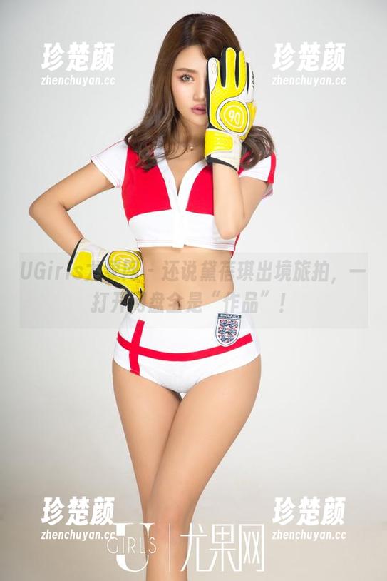 UGirls尤果网 - 还说黛蓓琪出境旅拍，一打开网盘全是“作品”！